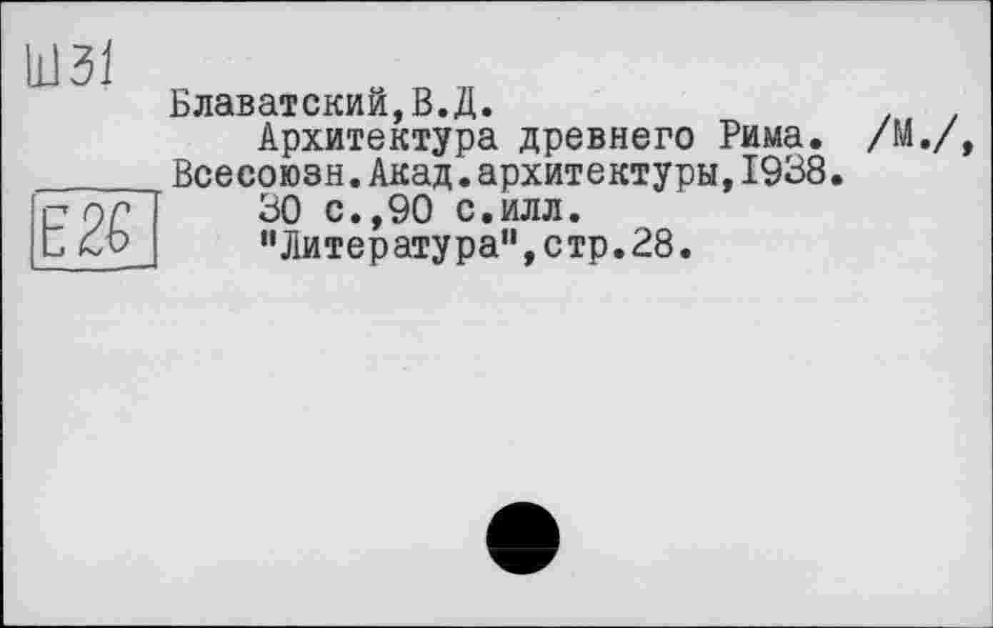 ﻿Ш31
Е2£
Блаватский,В.Д.
Архитектура древнего Рима. Всесоюзн.Акад.архитектуры,1938.
30 с.,90 с.илл.
"Литература”,стр.28.
/М./,